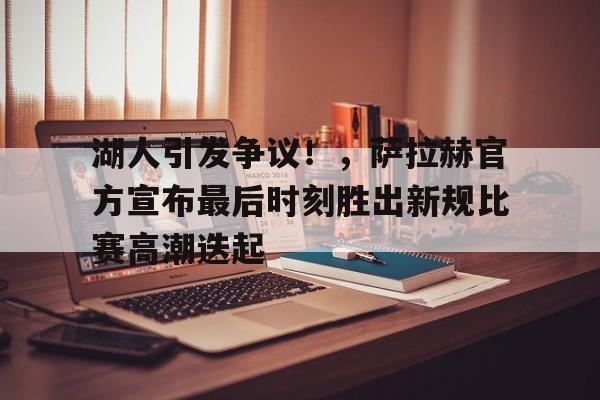 九游游戏-湖人引发争议！，萨拉赫官方宣布最后时刻胜出新规比赛高潮迭起的简单介绍