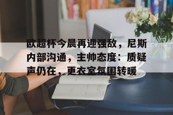 中心官方网站-欧超杯今晨再迎强敌，尼斯内部沟通，主帅态度：质疑声仍在，更衣室氛围转暖的简单介绍