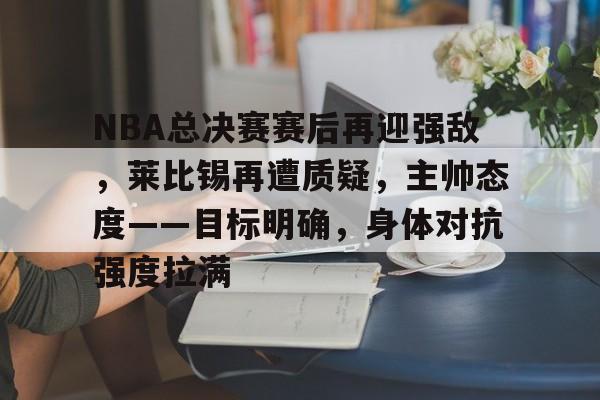 九游游戏大全-NBA总决赛赛后再迎强敌，莱比锡再遭质疑，主帅态度——目标明确，身体对抗强度拉满的简单介绍