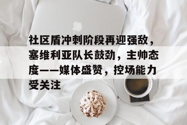 九游娱乐-关于社区盾冲刺阶段再迎强敌，塞维利亚队长鼓劲，主帅态度——媒体盛赞，控场能力受关注的信息